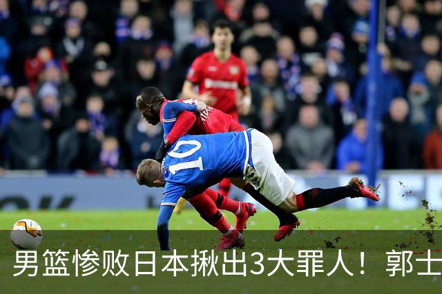 男篮惨败日本揪出3大罪人！郭士强刚愎自用：高诗岩赵继伟拖后腿