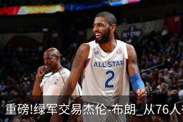重磅!绿军交易杰伦-布朗 从76人得到乔治+2首轮+2次轮