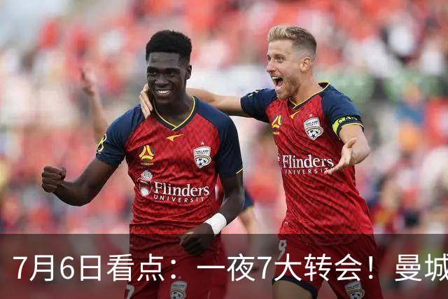 7月6日看点：一夜7大转会！曼城1.16亿创纪录，渣叔接手德国队，英超意甲西甲大洗牌